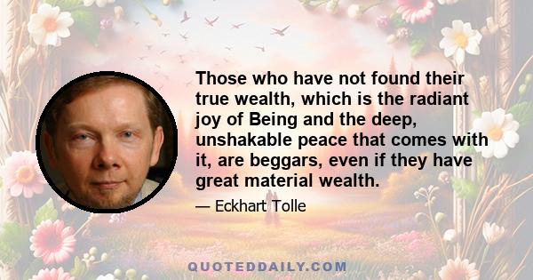 Those who have not found their true wealth, which is the radiant joy of Being and the deep, unshakable peace that comes with it, are beggars, even if they have great material wealth. They are looking outside for scraps