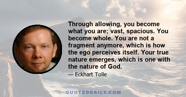 Through allowing, you become what you are; vast, spacious. You become whole. You are not a fragment anymore, which is how the ego perceives itself. Your true nature emerges, which is one with the nature of God.