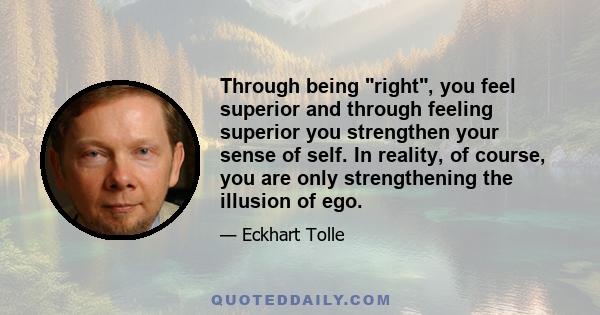 Through being right, you feel superior and through feeling superior you strengthen your sense of self. In reality, of course, you are only strengthening the illusion of ego.