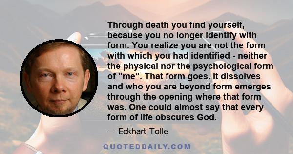 Through death you find yourself, because you no longer identify with form. You realize you are not the form with which you had identified ­ neither the physical nor the psychological form of me. That form goes. It