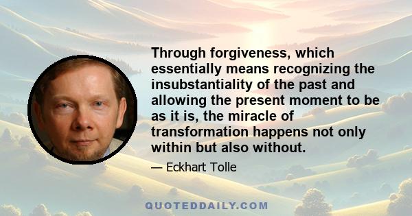 Through forgiveness, which essentially means recognizing the insubstantiality of the past and allowing the present moment to be as it is, the miracle of transformation happens not only within but also without.