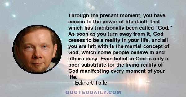 Through the present moment, you have access to the power of life itself, that which has traditionally been called God. As soon as you turn away from it, God ceases to be a reality in your life, and all you are left with 