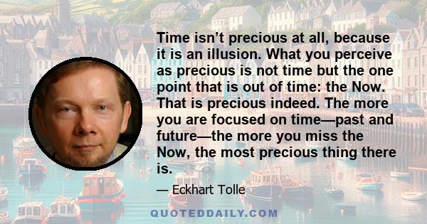 Time isn’t precious at all, because it is an illusion. What you perceive as precious is not time but the one point that is out of time: the Now. That is precious indeed. The more you are focused on time—past and