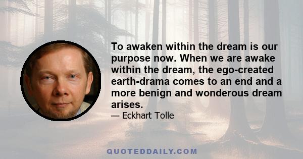 To awaken within the dream is our purpose now. When we are awake within the dream, the ego-created earth-drama comes to an end and a more benign and wonderous dream arises.