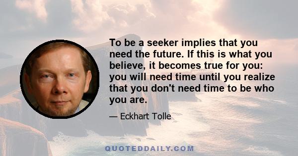 To be a seeker implies that you need the future. If this is what you believe, it becomes true for you: you will need time until you realize that you don't need time to be who you are.