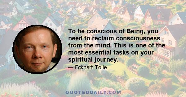 To be conscious of Being, you need to reclaim consciousness from the mind. This is one of the most essential tasks on your spiritual journey.