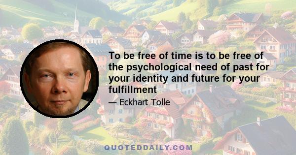 To be free of time is to be free of the psychological need of past for your identity and future for your fulfillment