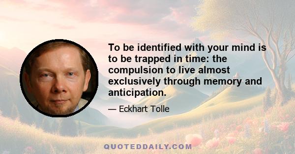 To be identified with your mind is to be trapped in time: the compulsion to live almost exclusively through memory and anticipation. This creates an endless preoccupation with past and future and an unwillingness to