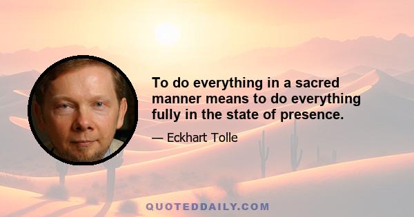 To do everything in a sacred manner means to do everything fully in the state of presence.