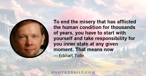 To end the misery that has afflicted the human condition for thousands of years, you have to start with yourself and take responsibility for you inner state at any given moment. That means now