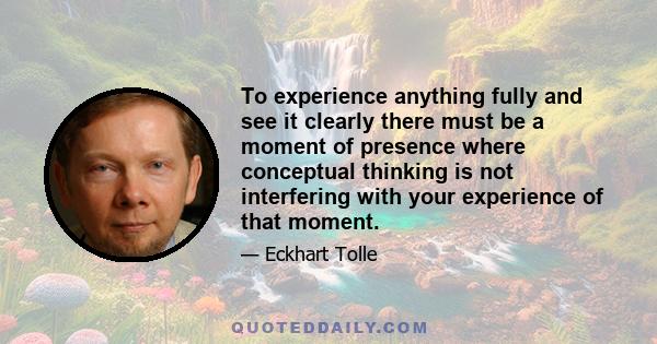 To experience anything fully and see it clearly there must be a moment of presence where conceptual thinking is not interfering with your experience of that moment.