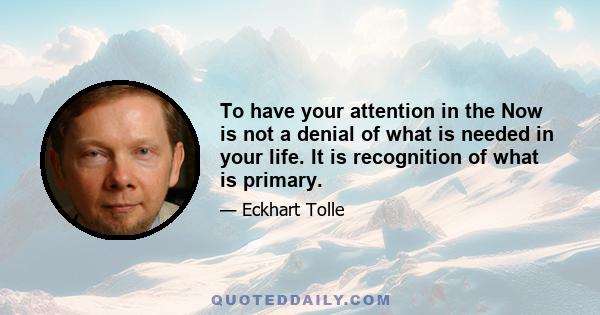 To have your attention in the Now is not a denial of what is needed in your life. It is recognition of what is primary.