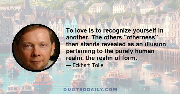 To love is to recognize yourself in another. The others otherness then stands revealed as an illusion pertaining to the purely human realm, the realm of form.