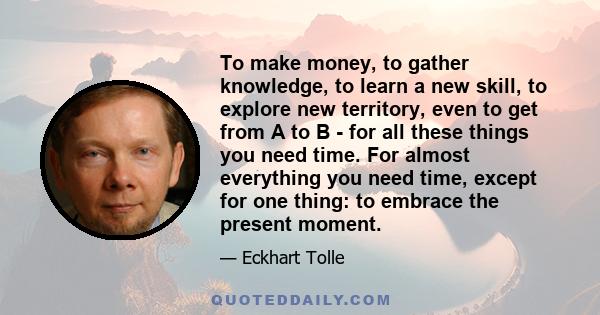 To make money, to gather knowledge, to learn a new skill, to explore new territory, even to get from A to B - for all these things you need time. For almost everything you need time, except for one thing: to embrace the 