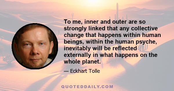 To me, inner and outer are so strongly linked that any collective change that happens within human beings, within the human psyche, inevitably will be reflected externally in what happens on the whole planet.