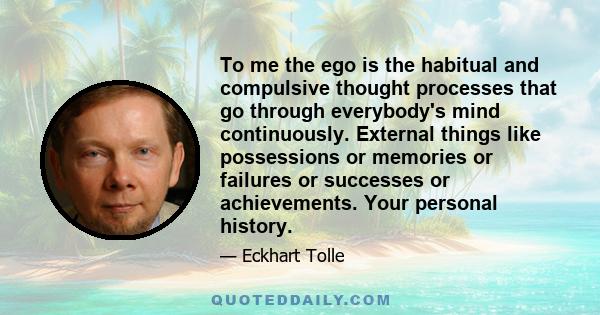 To me the ego is the habitual and compulsive thought processes that go through everybody's mind continuously. External things like possessions or memories or failures or successes or achievements. Your personal history.