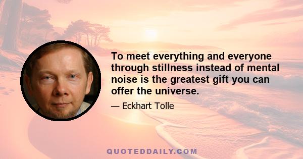 To meet everything and everyone through stillness instead of mental noise is the greatest gift you can offer the universe.