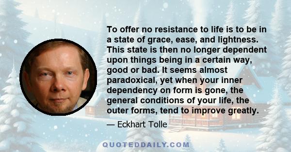 To offer no resistance to life is to be in a state of grace, ease, and lightness. This state is then no longer dependent upon things being in a certain way, good or bad. It seems almost paradoxical, yet when your inner