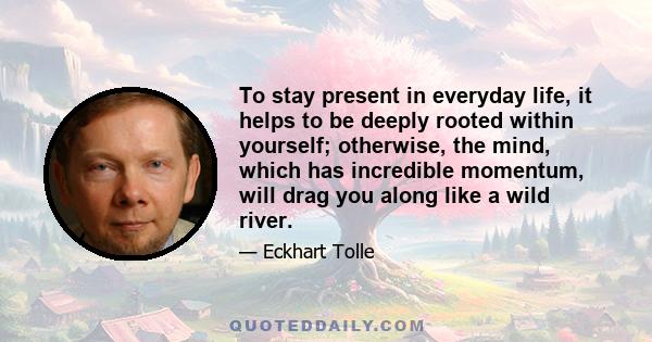 To stay present in everyday life, it helps to be deeply rooted within yourself; otherwise, the mind, which has incredible momentum, will drag you along like a wild river.