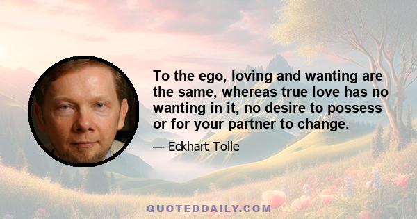 To the ego, loving and wanting are the same, whereas true love has no wanting in it, no desire to possess or for your partner to change.