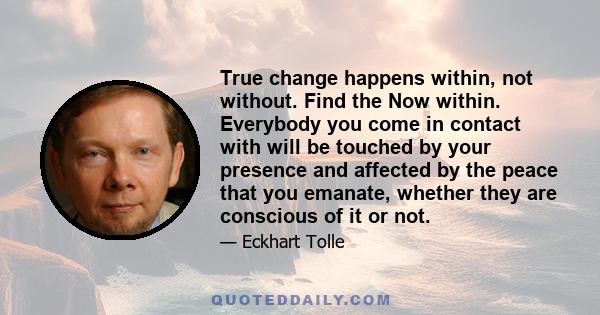 True change happens within, not without. Find the Now within. Everybody you come in contact with will be touched by your presence and affected by the peace that you emanate, whether they are conscious of it or not.