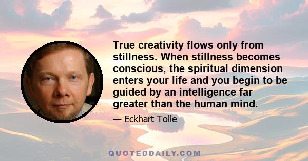 True creativity flows only from stillness. When stillness becomes conscious, the spiritual dimension enters your life and you begin to be guided by an intelligence far greater than the human mind.