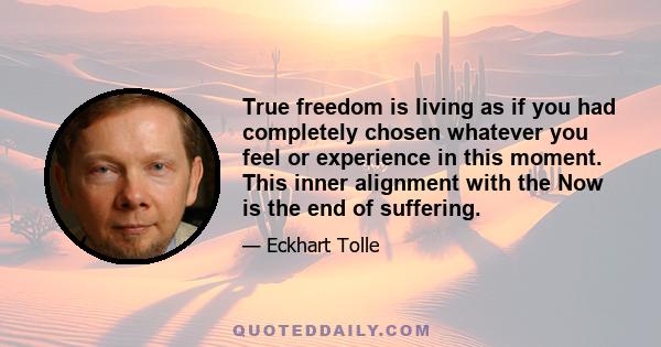 True freedom is living as if you had completely chosen whatever you feel or experience in this moment. This inner alignment with the Now is the end of suffering.