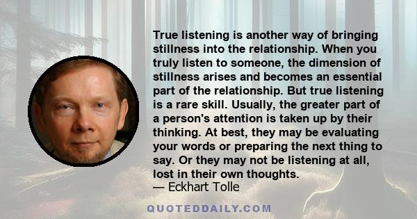 True listening is another way of bringing stillness into the relationship. When you truly listen to someone, the dimension of stillness arises and becomes an essential part of the relationship.