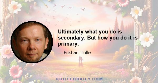 Ultimately what you do is secondary. But how you do it is primary.