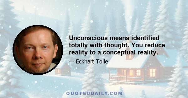 Unconscious means identified totally with thought. You reduce reality to a conceptual reality.