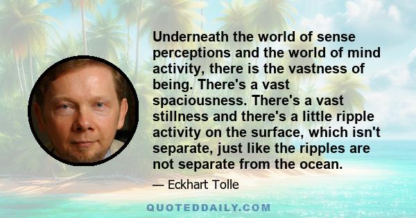 Underneath the world of sense perceptions and the world of mind activity, there is the vastness of being. There's a vast spaciousness. There's a vast stillness and there's a little ripple activity on the surface, which