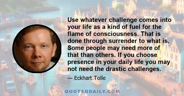 Use whatever challenge comes into your life as a kind of fuel for the flame of consciousness. That is done through surrender to what is. Some people may need more of that than others. If you choose presence in your