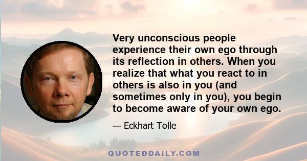 Very unconscious people experience their own ego through its reflection in others. When you realize that what you react to in others is also in you (and sometimes only in you), you begin to become aware of your own ego.