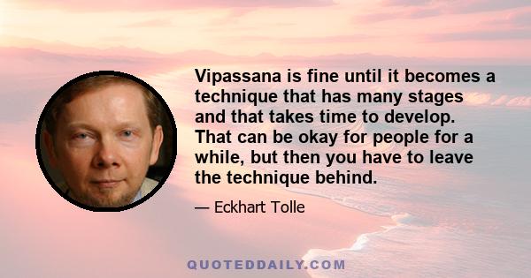 Vipassana is fine until it becomes a technique that has many stages and that takes time to develop. That can be okay for people for a while, but then you have to leave the technique behind.