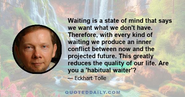 Waiting is a state of mind that says we want what we don't have. Therefore, with every kind of waiting we produce an inner conflict between now and the projected future. This greatly reduces the quality of our life. Are 