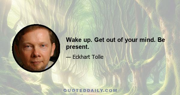 Wake up. Get out of your mind. Be present.