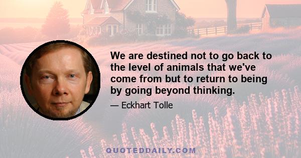 We are destined not to go back to the level of animals that we've come from but to return to being by going beyond thinking.