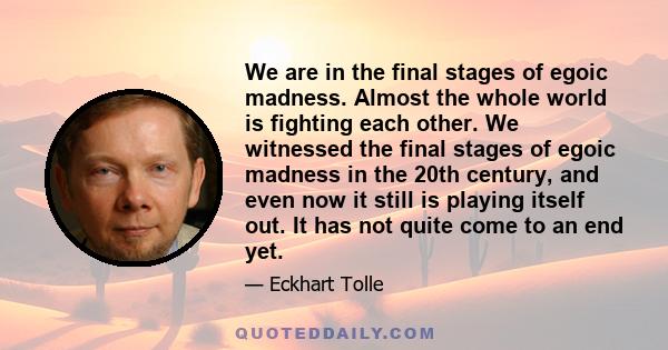 We are in the final stages of egoic madness. Almost the whole world is fighting each other. We witnessed the final stages of egoic madness in the 20th century, and even now it still is playing itself out. It has not