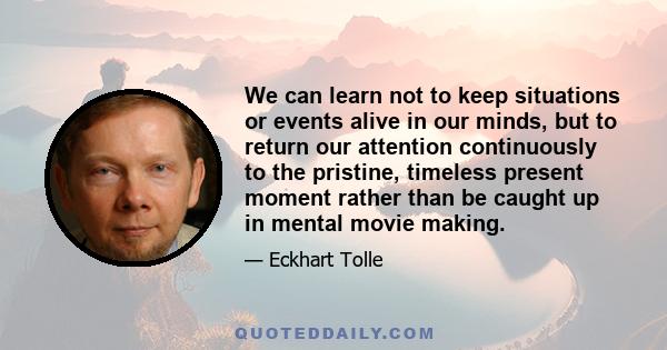 We can learn not to keep situations or events alive in our minds, but to return our attention continuously to the pristine, timeless present moment rather than be caught up in mental movie making.