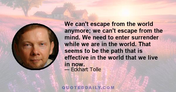 We can't escape from the world anymore; we can't escape from the mind. We need to enter surrender while we are in the world. That seems to be the path that is effective in the world that we live in now.