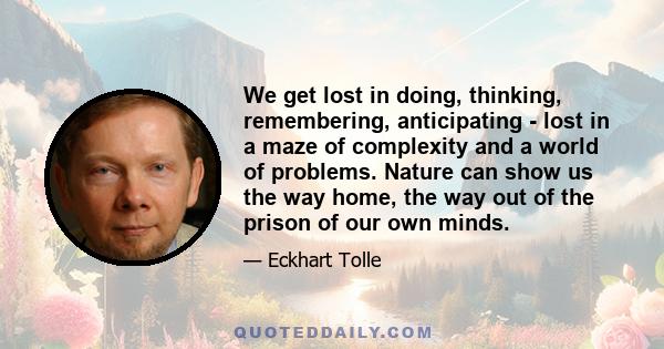 We get lost in doing, thinking, remembering, anticipating - lost in a maze of complexity and a world of problems. Nature can show us the way home, the way out of the prison of our own minds.