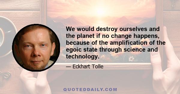 We would destroy ourselves and the planet if no change happens, because of the amplification of the egoic state through science and technology.