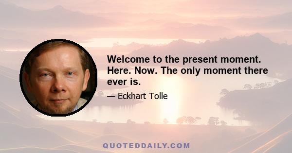 Welcome to the present moment. Here. Now. The only moment there ever is.