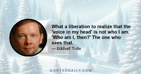 What a liberation to realize that the 'voice in my head' is not who I am. 'Who am I, then?' The one who sees that.