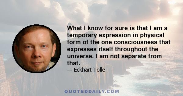 What I know for sure is that I am a temporary expression in physical form of the one consciousness that expresses itself throughout the universe. I am not separate from that.