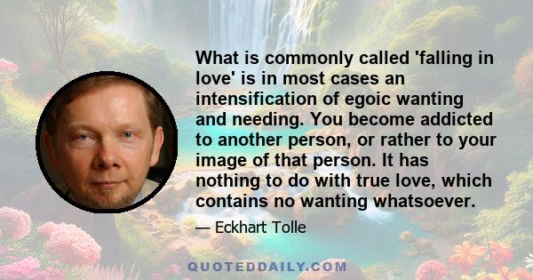 What is commonly called 'falling in love' is in most cases an intensification of egoic wanting and needing. You become addicted to another person, or rather to your image of that person. It has nothing to do with true