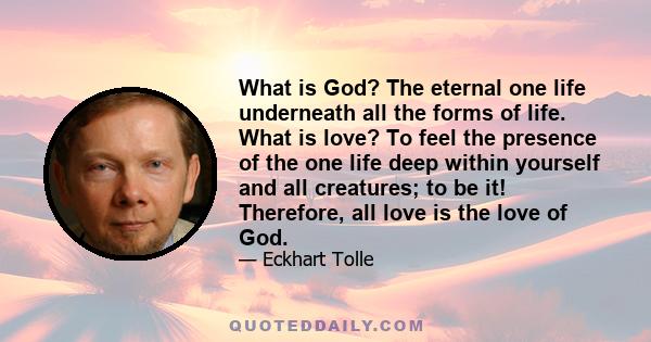 What is God? The eternal one life underneath all the forms of life. What is love? To feel the presence of the one life deep within yourself and all creatures; to be it! Therefore, all love is the love of God.