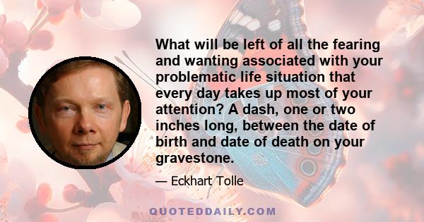 What will be left of all the fearing and wanting associated with your problematic life situation that every day takes up most of your attention? A dash, one or two inches long, between the date of birth and date of