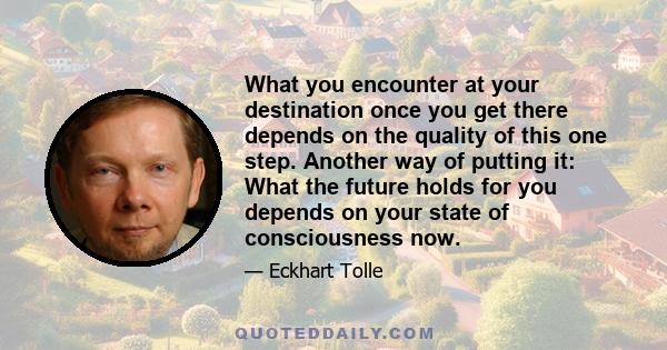 What you encounter at your destination once you get there depends on the quality of this one step. Another way of putting it: What the future holds for you depends on your state of consciousness now.