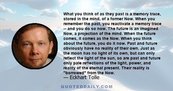 What you think of as they past is a memory trace, stored in the mind, of a former Now. When you remember the past, you reactivate a memory trace -- and you do so now. The future is an imagined Now, a projection of the